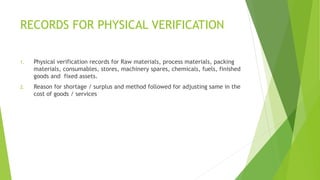 RECORDS FOR PHYSICAL VERIFICATION 
1. Physical verification records for Raw materials, process materials, packing 
materials, consumables, stores, machinery spares, chemicals, fuels, finished 
goods and fixed assets. 
2. Reason for shortage / surplus and method followed for adjusting same in the 
cost of goods / services 
 
