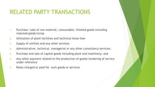 RELATED PARTY TRANSACTIONS 
1. Purchase /sale of raw material, consumable, finished goods including 
rejected goods/scrap 
2. Utilisation of plant facilities and technical know how 
3. Supply of utilities and any other services 
4. Administrative, technical, managerial or any other consultancy services; 
5. Purchase and sale of capital goods including plant and machinery; and 
6. Any other payment related to the production of goods/rendering of service 
under reference 
7. Rates charged or paid for such goods or services 
 