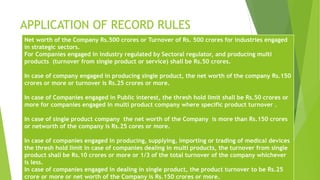 APPLICATION OF RECORD RULES 
Net worth of the Company Rs.500 crores or Turnover of Rs. 500 crores for industries engaged 
in strategic sectors. 
For Companies engaged in industry regulated by Sectoral regulator, and producing multi 
products (turnover from single product or service) shall be Rs.50 crores. 
In case of company engaged in producing single product, the net worth of the company Rs.150 
crores or more or turnover is Rs.25 crores or more. 
In case of Companies engaged in Public interest, the thresh hold limit shall be Rs.50 crores or 
more for companies engaged in multi product company where specific product turnover . 
In case of single product company the net worth of the Company is more than Rs.150 crores 
or networth of the company is Rs.25 cores or more. 
In case of companies engaged in producing, supplying, importing or trading of medical devices 
the thresh hold limit in case of companies dealing in multi products, the turnover from single 
product shall be Rs.10 crores or more or 1/3 of the total turnover of the company whichever 
is less. 
In case of companies engaged in dealing in single product, the product turnover to be Rs.25 
crore or more or net worth of the Company is Rs.150 crores or more. 
 