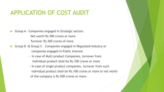 APPLICATION OF COST AUDIT 
 Group A – Companies engaged in Strategic sectors 
Net worth Rs.500 crores or more 
Turnover Rs.500 crores of more 
 Group B -& Group C – Companies engaged in Regulated Industry or 
companies engaged in Public Interest 
- In case of Multi product Companies, turnover from 
individual product shall be Rs.100 crores or more 
- In case of single product companies, turnover from such 
individual product shall be Rs.100 crores or more or net worth 
of the company is Rs.500 crores or more. 
 