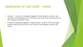 Application of cost audit – contd. 
 Group D - In case of companies engaged in multi product or device the 
turnover of the Company is Rs.10 crores or one third of the total turnover of 
the company whichever is less, 
 In case of Companies engaged in single product, turnover from such single 
product shall be Rs.25 crores or net worth of the Company to be Rs.150 
crores. 
 