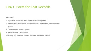 CRA 1 Form for Cost Records 
MATERIAL: 
1. Input Raw materials both imported and indgenous 
2. Bought out Components, Sub Assemblies, accessories, semi finished 
goods 
3. Consumables, Stores, spares, 
4. Manufactured components 
Indicating qty received, issued, balance and value thereof. 
 