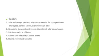  SALARIES: 
1. Salaries & wages paid and attendance records, for both permanent 
employees, contact labour, overtime wages paid 
2. Records to show cost centre wise allocation of salaries and wages 
3. Idle time and cost of labour 
4. Labour cost related to Capaital works 
5. Normal retirement brenefits 
 