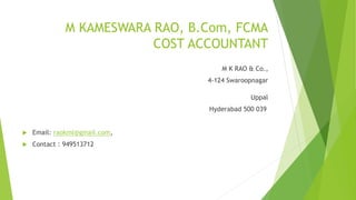 M KAMESWARA RAO, B.Com, FCMA 
COST ACCOUNTANT 
M K RAO & Co., 
4-124 Swaroopnagar 
Uppal 
Hyderabad 500 039 
 Email: raokml@gmail.com, 
 Contact : 949513712 
 