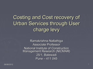 26/06/201226/06/2012 11
Costing and Cost recovery ofCosting and Cost recovery of
Urban Services through UserUrban Services through User
charge levycharge levy
Ramakrishna NallathigaRamakrishna Nallathiga
Associate ProfessorAssociate Professor
National Institute of ConstructionNational Institute of Construction
Management Research (NICMAR)Management Research (NICMAR)
25/1, Balewadi25/1, Balewadi
Pune – 411 045Pune – 411 045
 