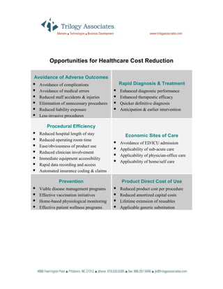 Opportunities for Healthcare Cost Reduction

Avoidance of Adverse Outcomes
  Avoidance of complications              Rapid Diagnosis & Treatment
  Avoidance of medical errors             Enhanced diagnostic performance
  Reduced staff accidents & injuries      Enhanced therapeutic efficacy
  Elimination of unnecessary procedures   Quicker definitive diagnosis
  Reduced liability exposure              Anticipation & earlier intervention
  Less-invasive procedures

      Procedural Efficiency
  Reduced hospital length of stay            Economic Sites of Care
  Reduced operating room time
                                          Avoidance of ED/ICU admission
  Ease/obviousness of product use
                                          Applicability of sub-acute care
  Reduced clinician involvement
                                          Applicability of physician-office care
  Immediate equipment accessibility
                                          Applicability of home/self care
  Rapid data recording and access
  Automated insurance coding & claims

            Prevention                     Product Direct Cost of Use
  Viable disease management programs      Reduced product cost per procedure
  Effective vaccination initiatives       Reduced amortized capital costs
  Home-based physiological monitoring     Lifetime extension of reusables
  Effective patient wellness programs     Applicable generic substitution
 