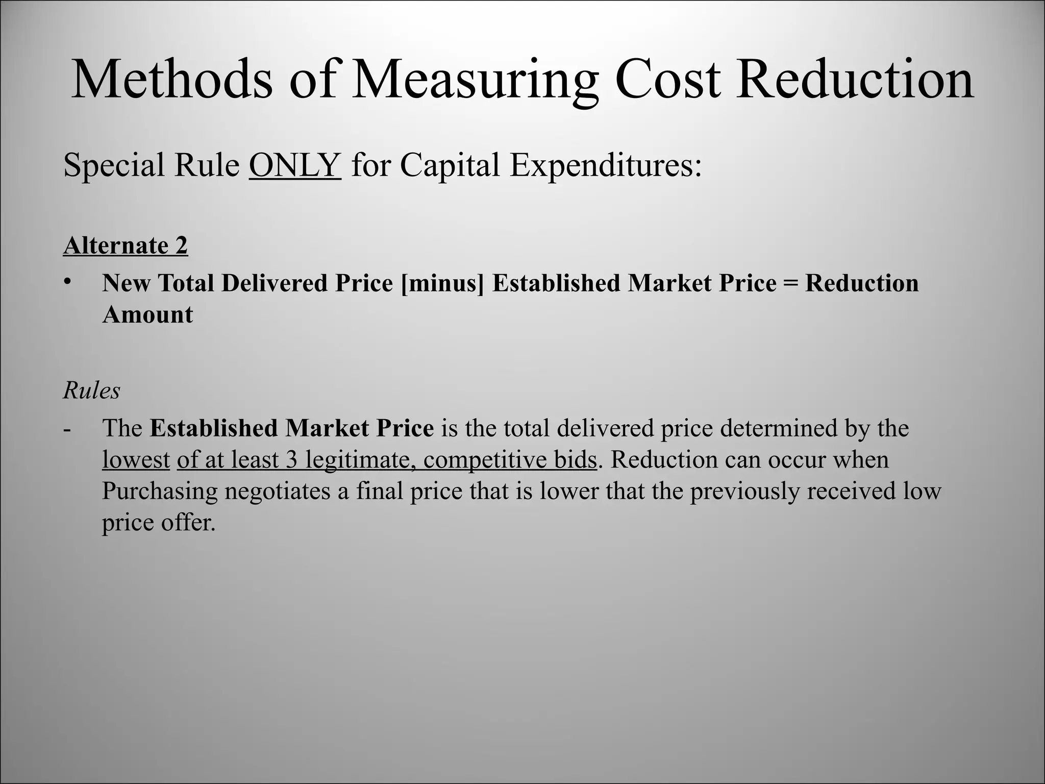 Special Rule  ONLY  for Capital Expenditures: Alternate 2 New Total Delivered Price [minus] Established Market Price = Reduction Amount Rules -  The  Established Market Price  is the total delivered price determined by the  lowest   of at least 3 legitimate, competitive bids . Reduction can occur when Purchasing negotiates a final price that is lower that the previously received low price offer.  Methods of Measuring Cost Reduction 