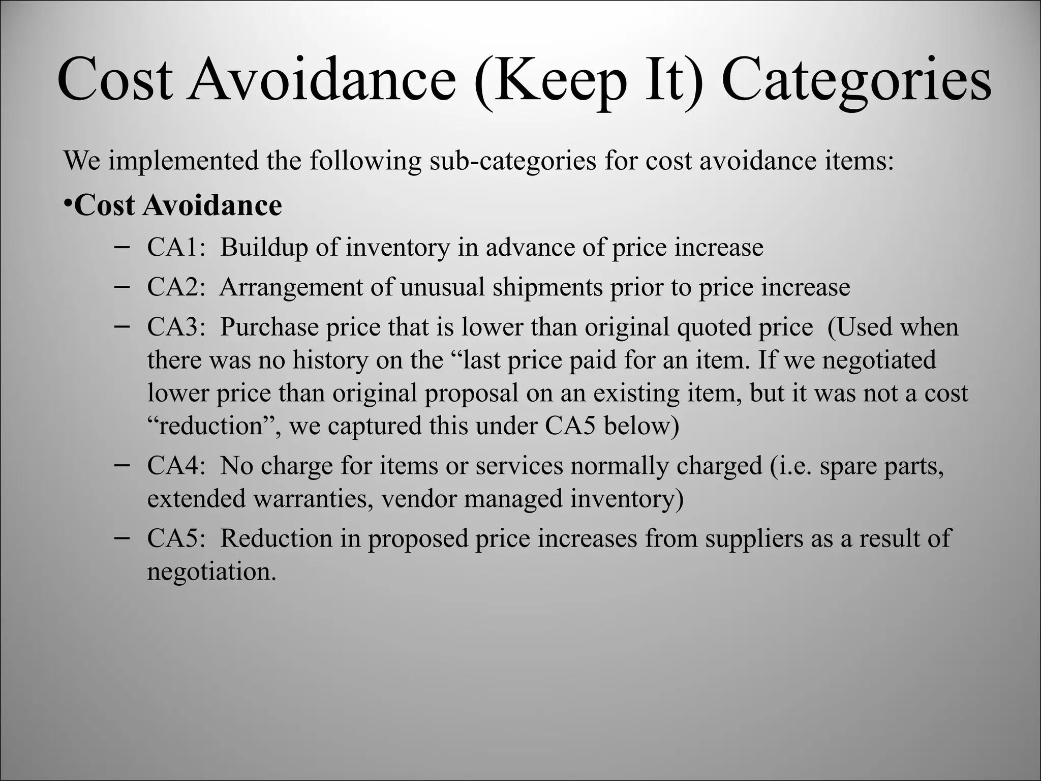 Cost Avoidance (Keep It) Categories We implemented the following sub-categories for cost avoidance items: Cost Avoidance CA1:  Buildup of inventory in advance of price increase CA2:  Arrangement of unusual shipments prior to price increase CA3:  Purchase price that is lower than original quoted price  (Used when there was no history on the “last price paid for an item. If we negotiated lower price than original proposal on an existing item, but it was not a cost “reduction”, we captured this under CA5 below) CA4:  No charge for items or services normally charged (i.e. spare parts, extended warranties, vendor managed inventory) CA5:  Reduction in proposed price increases from suppliers as a result of negotiation. 