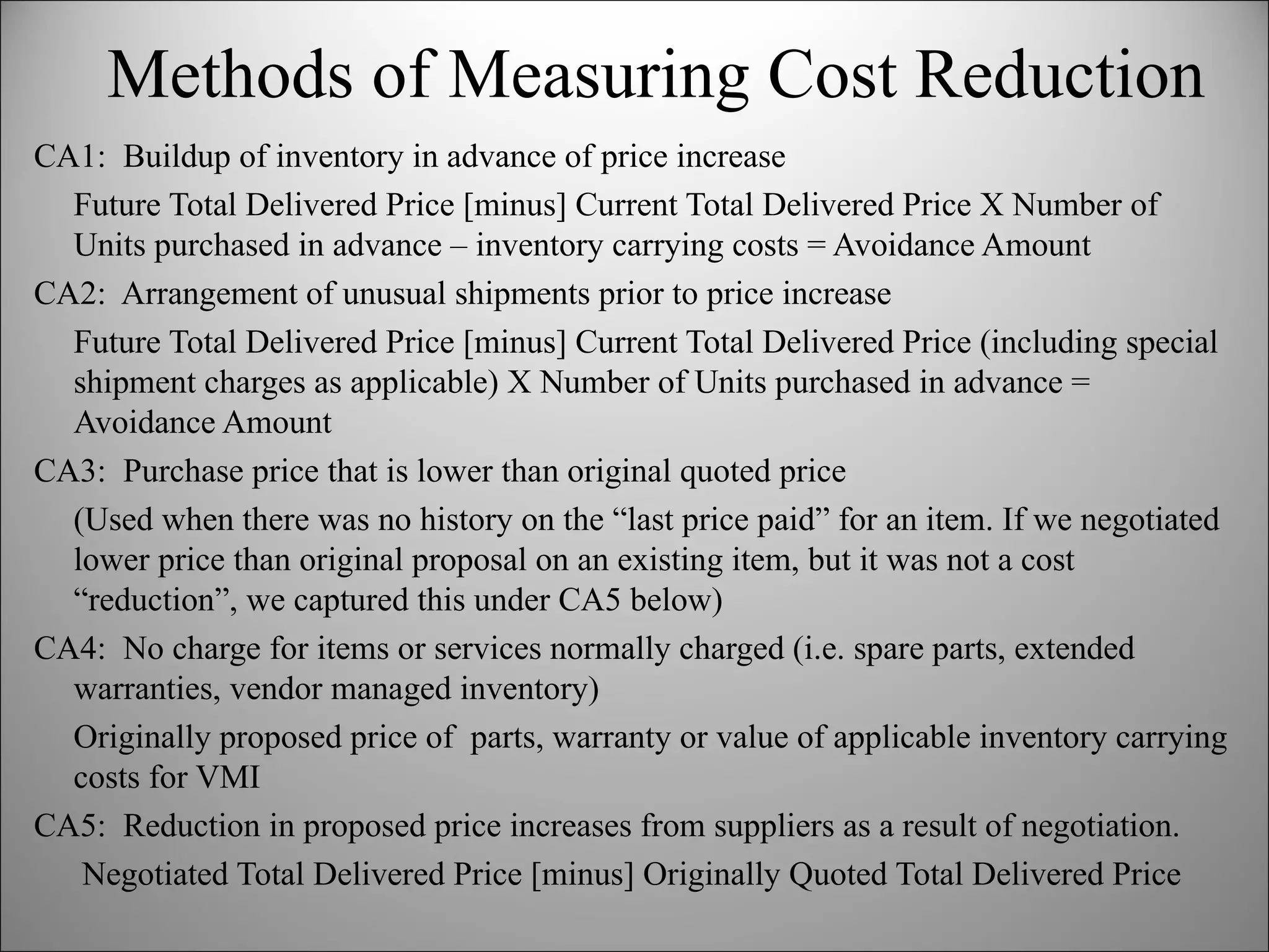 CA1:  Buildup of inventory in advance of price increase Future Total Delivered Price [minus] Current Total Delivered Price X Number of Units purchased in advance – inventory carrying costs = Avoidance Amount CA2:  Arrangement of unusual shipments prior to price increase Future Total Delivered Price [minus] Current Total Delivered Price (including special shipment charges as applicable) X Number of Units purchased in advance = Avoidance Amount CA3:  Purchase price that is lower than original quoted price  (Used when there was no history on the “last price paid” for an item. If we negotiated lower price than original proposal on an existing item, but it was not a cost “reduction”, we captured this under CA5 below) CA4:  No charge for items or services normally charged (i.e. spare parts, extended warranties, vendor managed inventory) Originally proposed price of  parts, warranty or value of applicable inventory carrying costs for VMI CA5:  Reduction in proposed price increases from suppliers as a result of negotiation.   Negotiated Total Delivered Price [minus] Originally Quoted Total Delivered Price Methods of Measuring Cost Reduction 
