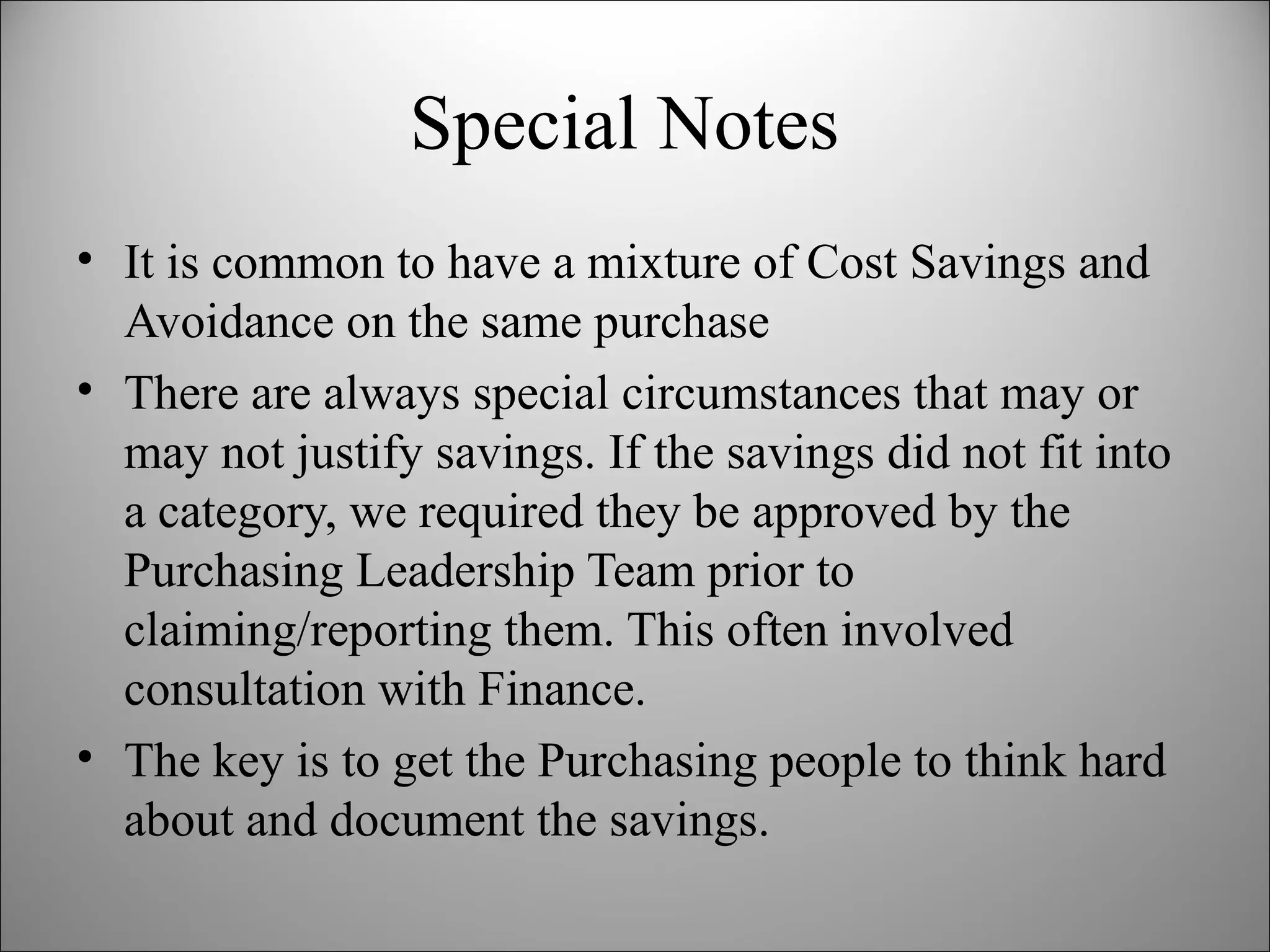 Special Notes It is common to have a mixture of Cost Savings and Avoidance on the same purchase There are always special circumstances that may or may not justify savings. If the savings did not fit into a category, we required they be approved by the Purchasing Leadership Team prior to claiming/reporting them. This often involved consultation with Finance. The key is to get the Purchasing people to think hard about and document the savings.  