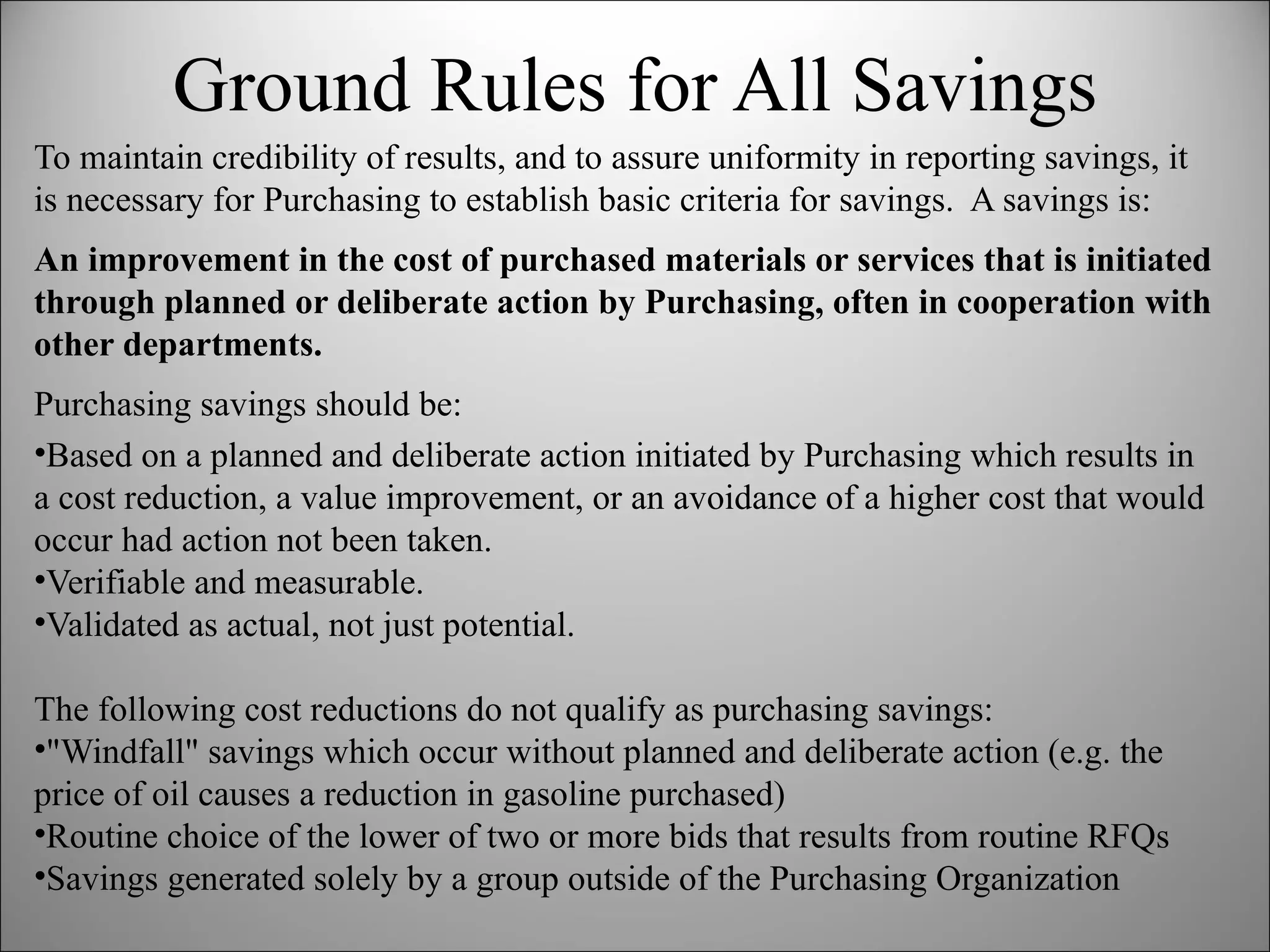Ground Rules for All Savings To maintain credibility of results, and to assure uniformity in reporting savings, it is necessary for Purchasing to establish basic criteria for savings.  A savings is: An improvement in the cost of purchased materials or services that is initiated through planned or deliberate action by Purchasing, often in cooperation with other departments.  Purchasing savings should be: Based on a planned and deliberate action initiated by Purchasing which results in a cost reduction, a value improvement, or an avoidance of a higher cost that would occur had action not been taken. Verifiable and measurable. Validated as actual, not just potential. The following cost reductions do not qualify as purchasing savings: "Windfall" savings which occur without planned and deliberate action (e.g. the price of oil causes a reduction in gasoline purchased) Routine choice of the lower of two or more bids that results from routine RFQs  Savings generated solely by a group outside of the Purchasing Organization 