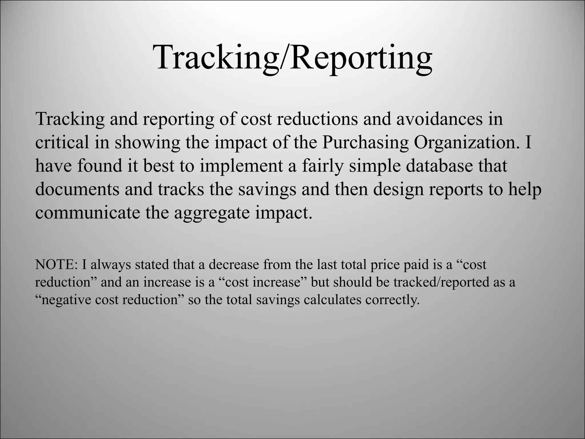 Tracking/Reporting Tracking and reporting of cost reductions and avoidances in critical in showing the impact of the Purchasing Organization. I have found it best to implement a fairly simple database that documents and tracks the savings and then design reports to help communicate the aggregate impact. NOTE: I always stated that a decrease from the last total price paid is a “cost reduction” and an increase is a “cost increase” but should be tracked/reported as a “negative cost reduction” so the total savings calculates correctly. 