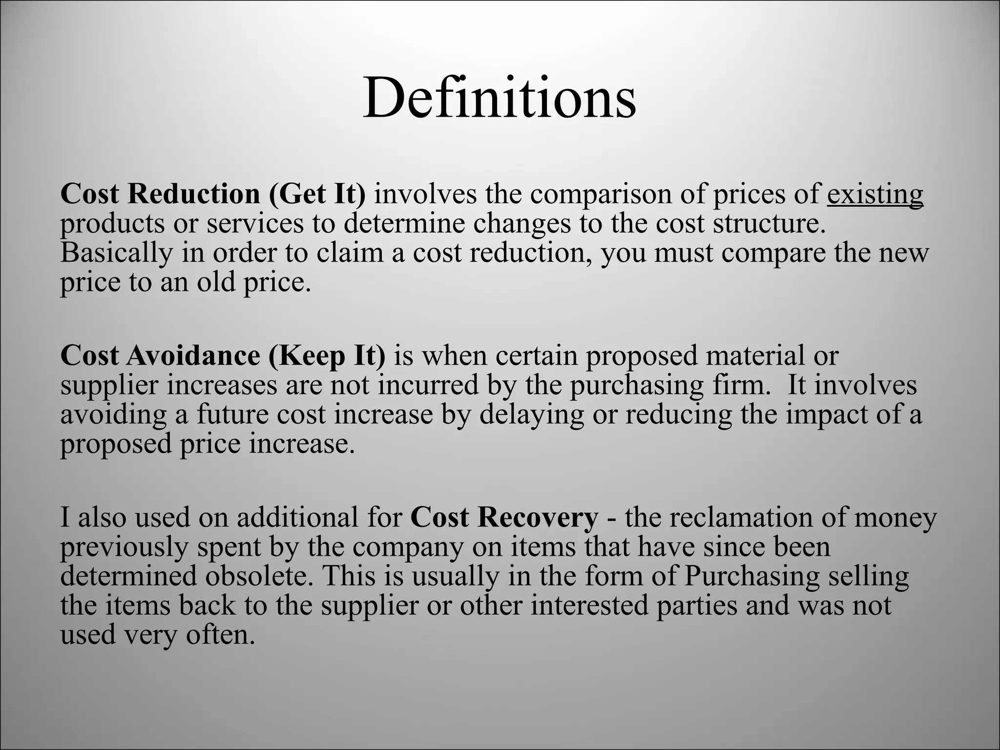Definitions Cost Reduction (Get It)  involves the comparison of prices of  existing  products or services to determine changes to the cost structure.  Basically in order to claim a cost reduction, you must compare the new price to an old price.  Cost Avoidance (Keep It)  is when certain proposed material or supplier increases are not incurred by the purchasing firm.  It involves avoiding a future cost increase by delaying or reducing the impact of a proposed price increase. I also used on additional for  Cost Recovery  - the reclamation of money previously spent by the company on items that have since been determined obsolete. This is usually in the form of Purchasing selling the items back to the supplier or other interested parties and was not used very often. 