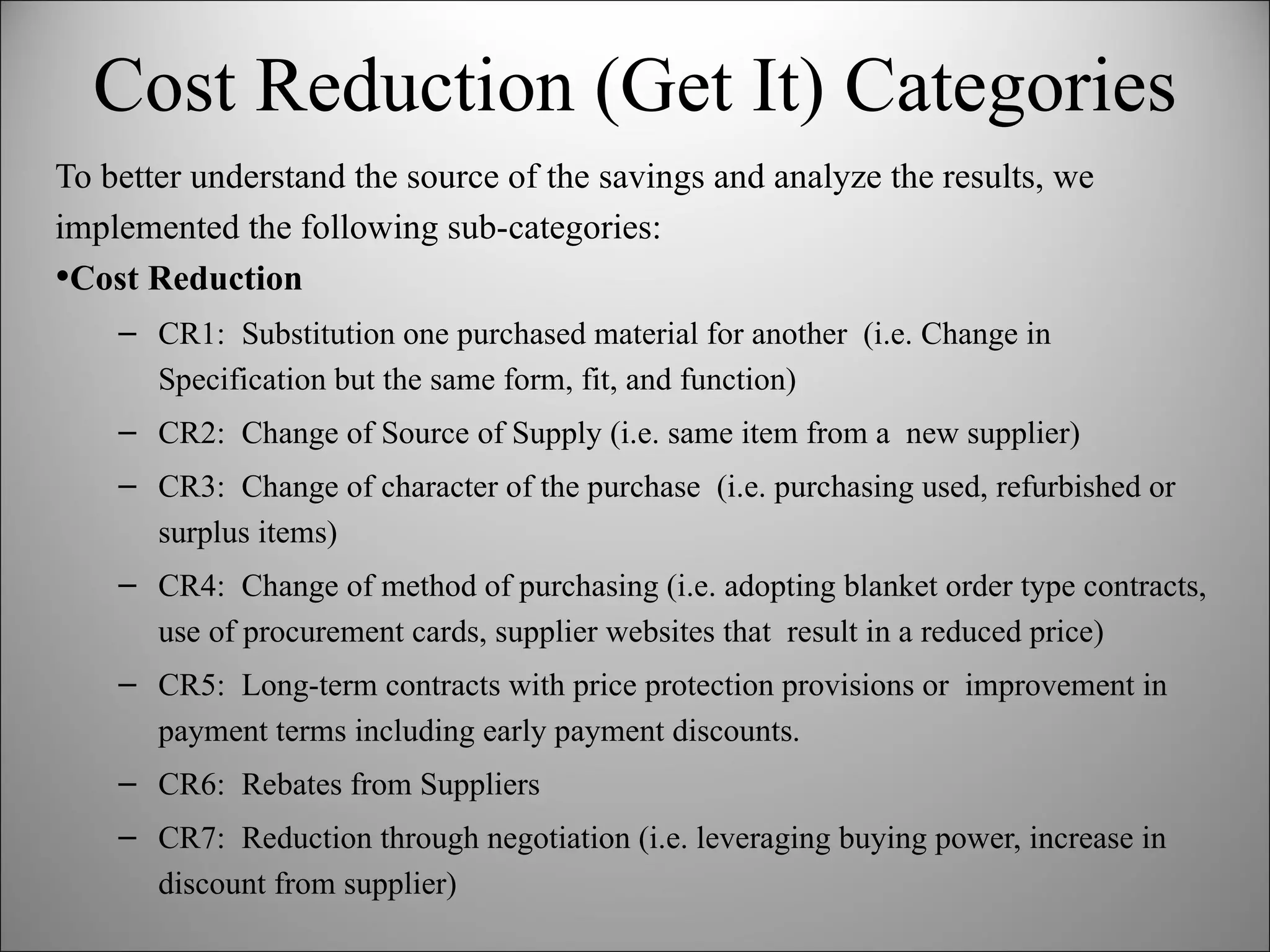 Cost Reduction (Get It) Categories To better understand the source of the savings and analyze the results, we implemented the following sub-categories: Cost Reduction CR1:  Substitution one purchased material for another  (i.e. Change in Specification but the same form, fit, and function) CR2:  Change of Source of Supply (i.e. same item from a  new supplier) CR3:  Change of character of the purchase  (i.e. purchasing used, refurbished or surplus items) CR4:  Change of method of purchasing (i.e. adopting blanket order type contracts, use of procurement cards, supplier websites that  result in a reduced price) CR5:  Long-term contracts with price protection provisions or  improvement in payment terms including early payment discounts. CR6:  Rebates from Suppliers CR7:  Reduction through negotiation (i.e. leveraging buying power, increase in discount from supplier) 