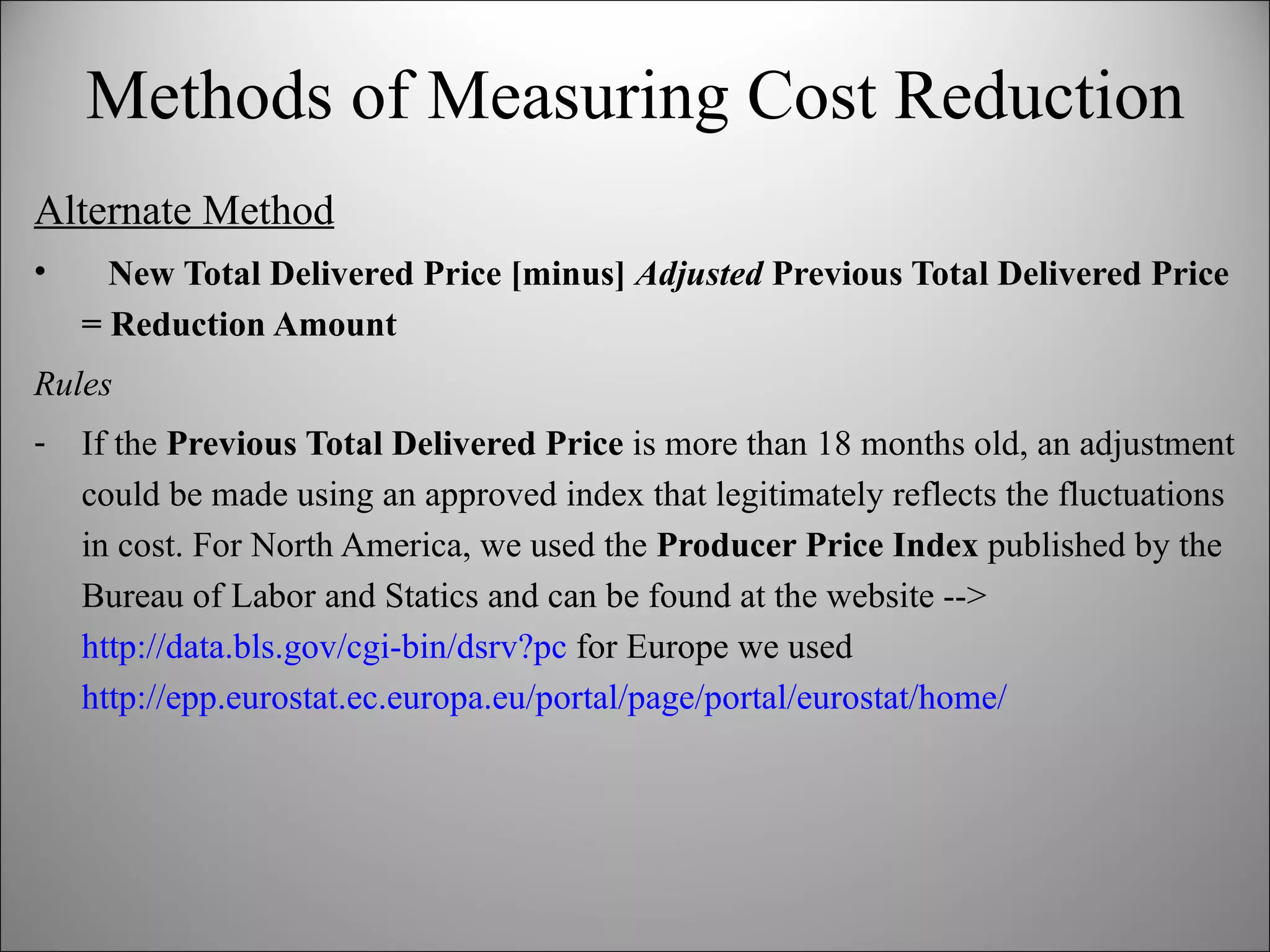Methods of Measuring Cost Reduction Alternate Method New Total Delivered Price [minus]  Adjusted  Previous Total Delivered Price = Reduction Amount Rules If the  Previous Total Delivered Price  is more than 18 months old, an adjustment could be made using an approved index that legitimately reflects the fluctuations in cost. For North America, we used the  Producer Price Index  published by the Bureau of Labor and Statics and can be found at the website -->  http://data.bls.gov/cgi-bin/dsrv?pc  for Europe we used  http://epp.eurostat.ec.europa.eu/portal/page/portal/eurostat/home/ 