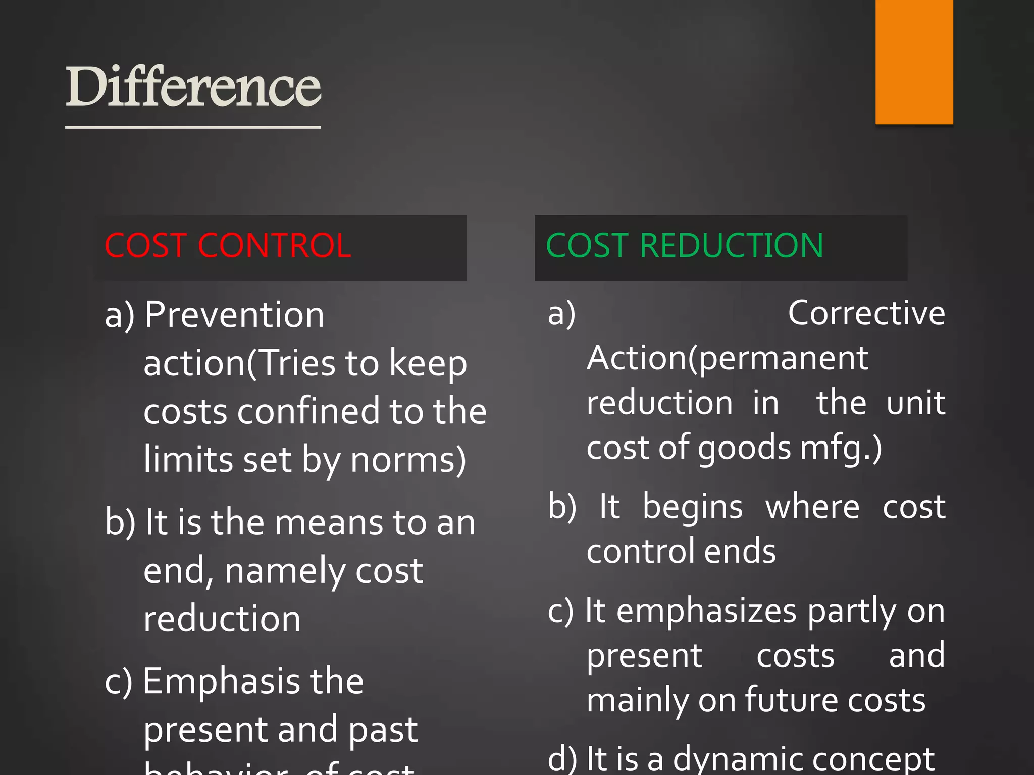 Difference
COST CONTROL
a) Prevention
action(Tries to keep
costs confined to the
limits set by norms)
b) It is the means to an
end, namely cost
reduction
c) Emphasis the
present and past
COST REDUCTION
a) Corrective
Action(permanent
reduction in the unit
cost of goods mfg.)
b) It begins where cost
control ends
c) It emphasizes partly on
present costs and
mainly on future costs
d) It is a dynamic concept
 