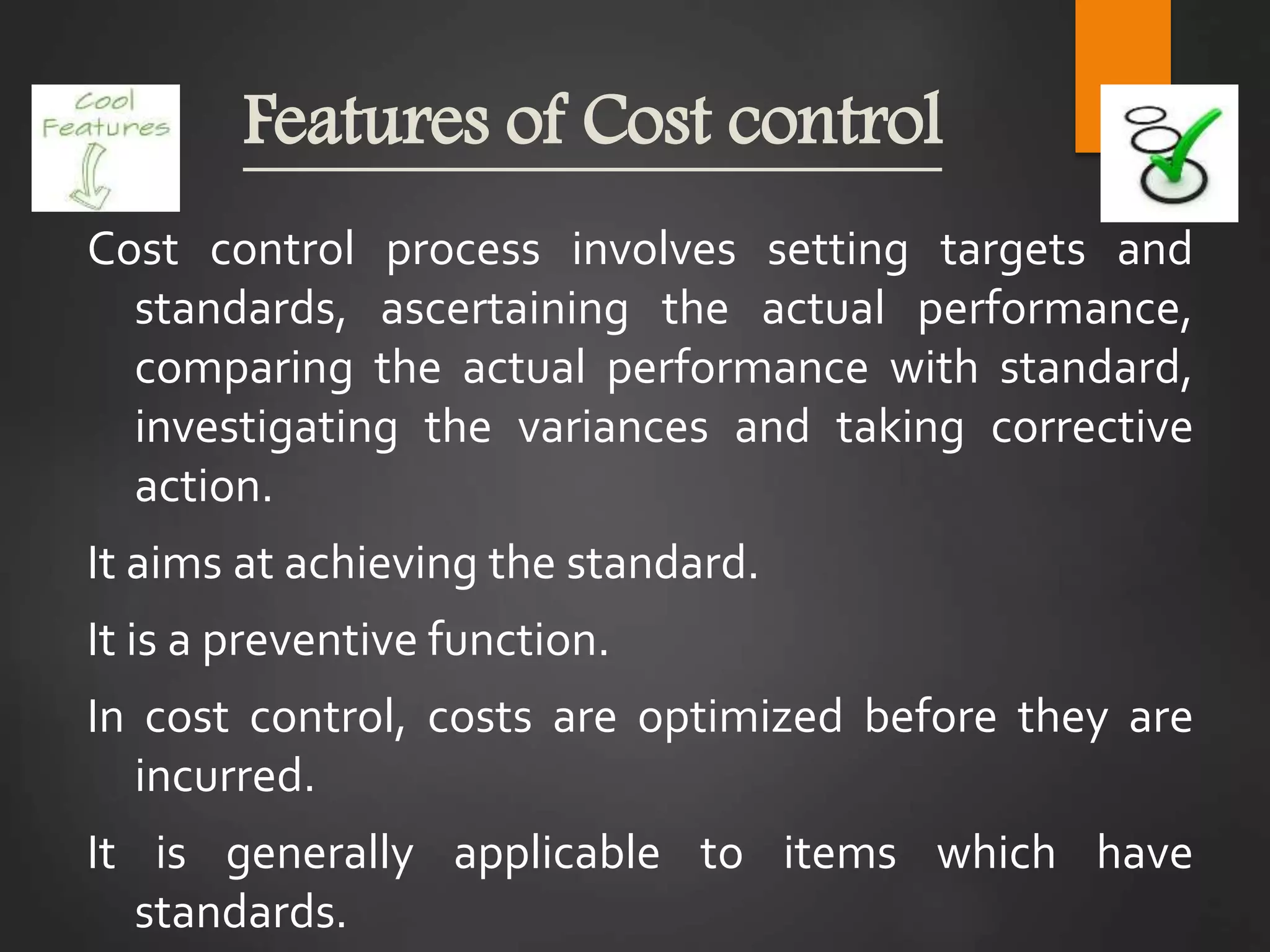 Features of Cost control
Cost control process involves setting targets and
standards, ascertaining the actual performance,
comparing the actual performance with standard,
investigating the variances and taking corrective
action.
It aims at achieving the standard.
It is a preventive function.
In cost control, costs are optimized before they are
incurred.
It is generally applicable to items which have
standards.
 