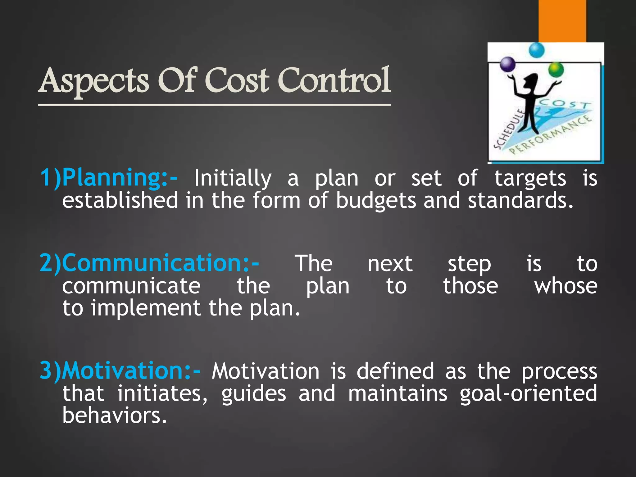 Aspects Of Cost Control
1)Planning:- Initially a plan or set of targets is
established in the form of budgets and standards.
2)Communication:- The next step is to
communicate the plan to those whose
to implement the plan.
3)Motivation:- Motivation is defined as the process
that initiates, guides and maintains goal-oriented
behaviors.
 