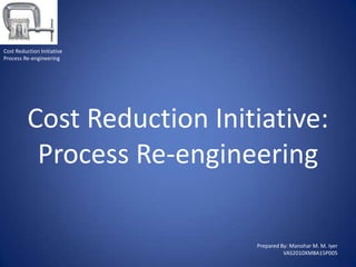 Cost Reduction Initiative
Process Re-engineering




          Cost Reduction Initiative:
           Process Re-engineering

                             Prepared By: Manohar M. M. Iyer
                                       VAS2010XMBA15P005
 