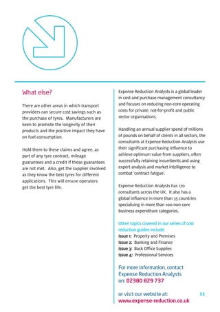 What else?                                     Expense Reduction Analysts is a global leader
                                               in cost and purchase management consultancy
There are other areas in which transport       and focuses on reducing non-core operating
providers can secure cost savings such as      costs for private, not-for-profit and public
the purchase of tyres. Manufacturers are       sector organisations.
keen to promote the longevity of their
products and the positive impact they have     Handling an annual supplier spend of millions
on fuel consumption.                           of pounds on behalf of clients in all sectors, the
                                               consultants at Expense Reduction Analysts use
Hold them to these claims and agree, as        their significant purchasing influence to
part of any tyre contract, mileage             achieve optimum value from suppliers, often
guarantees and a credit if these guarantees    successfully retaining incumbents and using
are not met. Also, get the supplier involved   expert analysis and market intelligence to
as they know the best tyres for different      combat ‘contract fatigue’.
applications. This will ensure operators
get the best tyre life.                        Expense Reduction Analysts has 170
                                               consultants across the UK. It also has a
                                               global influence in more than 35 countries
                                               specialising in more than 100 non-core
                                               business expenditure categories.

                                               Other topics covered in our series of cost
                                               reduction guides include:
                                               Issue 1: Property and Premises
                                               Issue 2: Banking and Finance
                                               Issue 3: Back Office Supplies
                                               Issue 4: Professional Services

                                               For more information, contact
                                               Expense Reduction Analysts
                                               on: 02380 829 737

                                               or visit our website at:                      11
                                               www.expense-reduction.co.uk
 