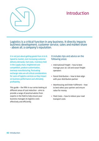 Introduction




   Logistics is a critical function in any business. It directly impacts
   business development, customer service, sales and market share
   - above all, a company’s reputation.

   It is not just about getting goods from A to B.   It includes tips and advice on the
   Speed to market, ever-increasing customer         following areas:
   delivery demands, fuel costs, inventory held
   in the supply chain, heightened cost              • International Freight – how to best
   competition, product customisation,                 manage your air, rail and ocean freight
   overseas manufacturing, fluctuating                 operators
   exchange rates are all critical considerations
   for users of logistics services as they impact    • Parcel Distribution – how to best align
   on business performance and ultimately              with your distribution partner
   profitability.
                                                     • Warehousing and Order Fulfilment – how
   This guide – the fifth in our series looking at     to best select your partner and ensure
   different areas of cost reduction - aims to         value for money
   provide a range of practical advice from
   experts in the field to help ensure your          • Fleet Costs – how to reduce your road
   business manages its logistics costs                transport costs
   effectively and efficiently.




02 Introduction
 