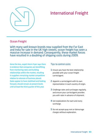 International Freight




Ocean Freight
With many well-known brands now supplied from the Far East
and India for sale in the UK high streets, ocean freight has seen a
massive increase in demand. Consequently, these market forces
have resulted in a doubling of shipping costs during 2009.


None the less, expert Kevin Fryer says there     Tips to control costs:
is evidence that companies are benefitting
from monitoring rates and building               1 Ensure you have the best relationship
relationships within the market, resulting         possible with your ocean freight
in suppliers remaining market competitive          carrier/agent.
relative to volumes of business placed.
Rates appear to have stabilised and looking      2 Appoint a carrier/agent with its own
forward, should remain at present levels           representation in each country of origin.
until at least the third quarter of this year.
                                                 3 Challenge rates and surcharges regularly,
                                                   and ensure your carrier/agent provides
                                                   you with rates in advance of shipment.

                                                 4 Get explanations for each and every
                                                   surcharge.

                                                 5 Do not accept quay rent or demurrage
                                                   charges without explanation.




                                                                         International Freight 03
 