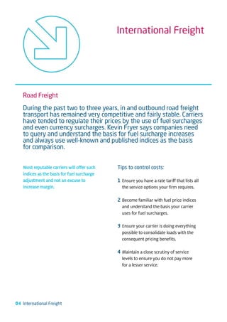 International Freight




   Road Freight
   During the past two to three years, in and outbound road freight
   transport has remained very competitive and fairly stable. Carriers
   have tended to regulate their prices by the use of fuel surcharges
   and even currency surcharges. Kevin Fryer says companies need
   to query and understand the basis for fuel surcharge increases
   and always use well-known and published indices as the basis
   for comparison.


    Most reputable carriers will offer such   Tips to control costs:
    indices as the basis for fuel surcharge
    adjustment and not an excuse to           1 Ensure you have a rate tariff that lists all
    increase margin.                            the service options your firm requires.

                                              2 Become familiar with fuel price indices
                                                and understand the basis your carrier
                                                uses for fuel surcharges.

                                              3 Ensure your carrier is doing everything
                                                possible to consolidate loads with the
                                                consequent pricing benefits.

                                              4 Maintain a close scrutiny of service
                                                levels to ensure you do not pay more
                                                for a lesser service.




04 International Freight
 
