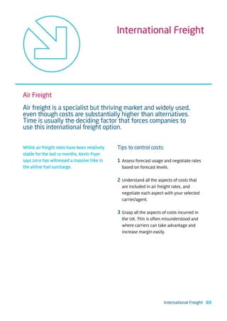International Freight




Air Freight
Air freight is a specialist but thriving market and widely used,
even though costs are substantially higher than alternatives.
Time is usually the deciding factor that forces companies to
use this international freight option.


Whilst air freight rates have been relatively   Tips to control costs:
stable for the last 12 months, Kevin Fryer
says 2010 has witnessed a massive hike in       1 Assess forecast usage and negotiate rates
the airline fuel surcharge.                       based on forecast levels.

                                                2 Understand all the aspects of costs that
                                                  are included in air freight rates, and
                                                  negotiate each aspect with your selected
                                                  carrier/agent.

                                                3 Grasp all the aspects of costs incurred in
                                                  the UK. This is often misunderstood and
                                                  where carriers can take advantage and
                                                  increase margin easily.




                                                                         International Freight 05
 