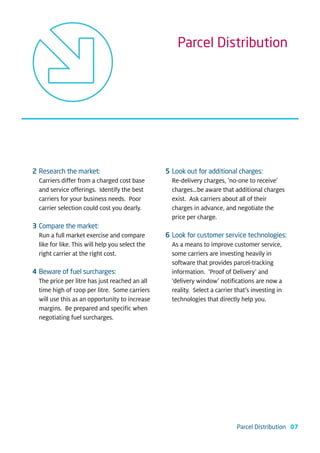 Parcel Distribution




2 Research the market:                           5 Look out for additional charges:
  Carriers differ from a charged cost base         Re-delivery charges, ‘no-one to receive’
  and service offerings. Identify the best         charges…be aware that additional charges
  carriers for your business needs. Poor           exist. Ask carriers about all of their
  carrier selection could cost you dearly.         charges in advance, and negotiate the
                                                   price per charge.
3 Compare the market:
  Run a full market exercise and compare         6 Look for customer service technologies:
  like for like. This will help you select the     As a means to improve customer service,
  right carrier at the right cost.                 some carriers are investing heavily in
                                                   software that provides parcel-tracking
4 Beware of fuel surcharges:                       information. ‘Proof of Delivery’ and
  The price per litre has just reached an all      ‘delivery window’ notifications are now a
  time high of 120p per litre. Some carriers       reality. Select a carrier that’s investing in
  will use this as an opportunity to increase      technologies that directly help you.
  margins. Be prepared and specific when
  negotiating fuel surcharges.




                                                                            Parcel Distribution 07
 