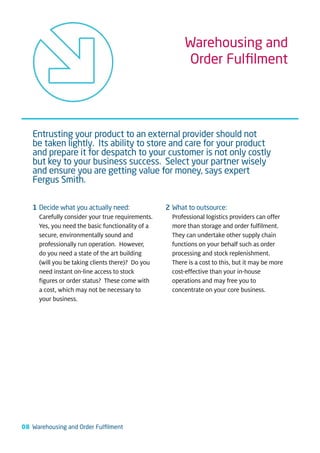 Warehousing and
                                                         Order Fulﬁlment




   Entrusting your product to an external provider should not
   be taken lightly. Its ability to store and care for your product
   and prepare it for despatch to your customer is not only costly
   but key to your business success. Select your partner wisely
   and ensure you are getting value for money, says expert
   Fergus Smith.

   1 Decide what you actually need:               2 What to outsource:
     Carefully consider your true requirements.     Professional logistics providers can offer
     Yes, you need the basic functionality of a     more than storage and order fulfilment.
     secure, environmentally sound and              They can undertake other supply chain
     professionally run operation. However,         functions on your behalf such as order
     do you need a state of the art building        processing and stock replenishment.
     (will you be taking clients there)? Do you     There is a cost to this, but it may be more
     need instant on-line access to stock           cost-effective than your in-house
     figures or order status? These come with       operations and may free you to
     a cost, which may not be necessary to          concentrate on your core business.
     your business.




08 Warehousing and Order Fulﬁlment
 