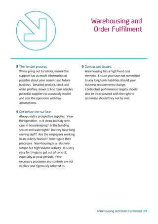 Warehousing and
                                                      Order Fulﬁlment




3 The tender process:                           5 Contractual issues:
  When going out to tender, ensure the            Warehousing has a high fixed cost
  supplier has as much information as             element. Ensure you have not committed
  possible about your current and future          to any long term liabilities should your
  business. Detailed product, stock and           business requirements change.
  order profiles, down to line item enables       Contractual performance targets should
  potential suppliers to accurately model         also be incorporated with the right to
  and cost the operation with few                 terminate should they not be met.
  assumptions.

4 Get below the surface:
  Always visit a prospective supplier. View
  the operation. Is it clean and tidy with
  care in housekeeping? Is the building
  secure and watertight? Do they have long
  serving staff? Are the employees working
  in an orderly fashion? Interrogate their
  processes. Warehousing is a relatively
  simple but high volume activity. It is very
  easy for things to get out of control,
  especially at peak periods, if the
  necessary processes and controls are not
  in place and rigorously adhered to.




                                                           Warehousing and Order Fulﬁlment 09
 