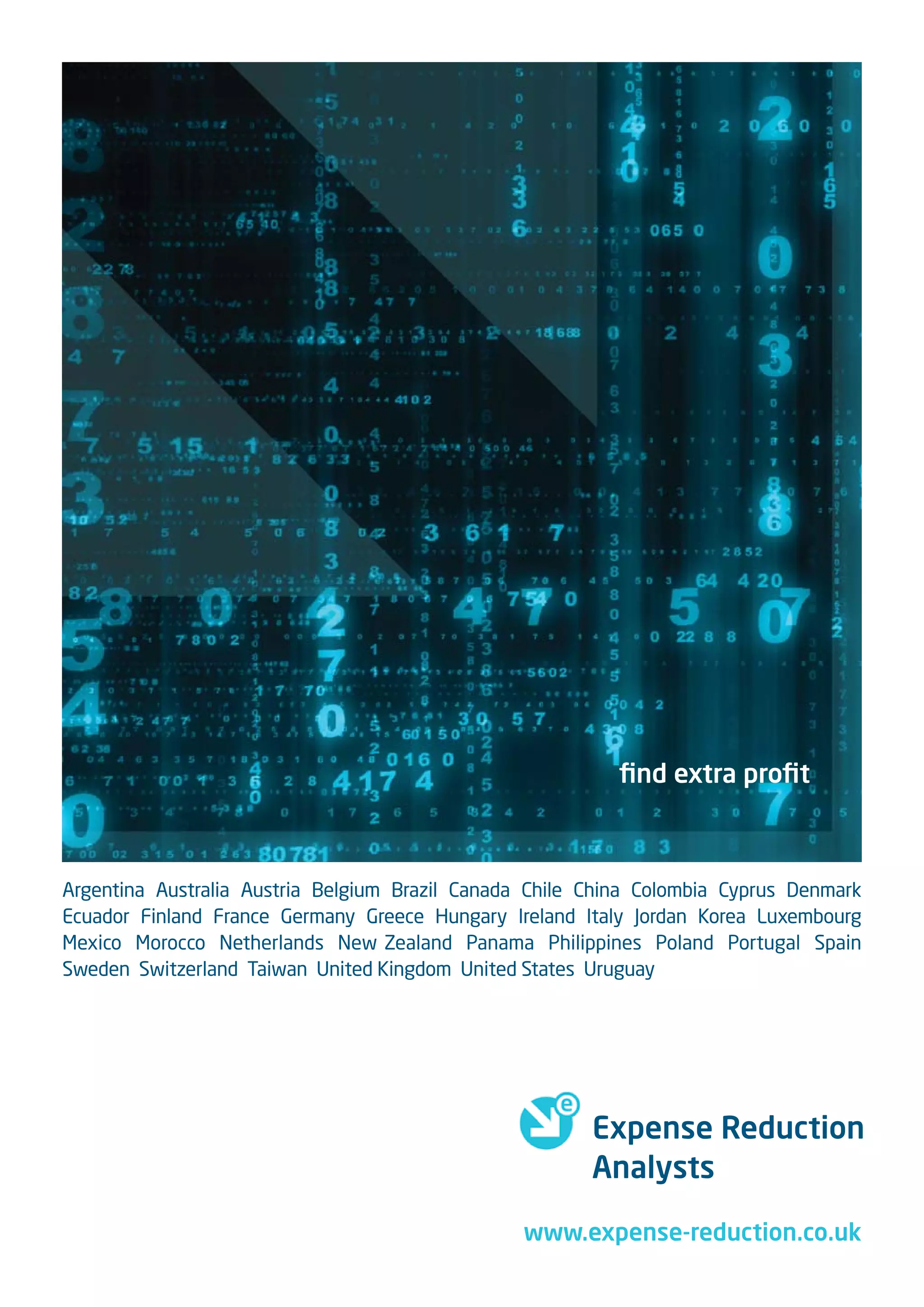 ﬁnd extra proﬁt



Argentina Australia Austria Belgium Brazil Canada Chile China Colombia Cyprus Denmark
Ecuador Finland France Germany Greece Hungary Ireland Italy Jordan Korea Luxembourg
Mexico Morocco Netherlands New Zealand Panama Philippines Poland Portugal Spain
Sweden Switzerland Taiwan United Kingdom United States Uruguay




                                                        Expense Reduction
                                                        Analysts

                                                 www.expense-reduction.co.uk
 