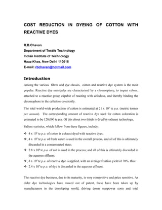 COST REDUCTION IN DYEING OF COTTON WITH
REACTIVE DYES

R.B.Chavan
Department of Textile Technology
Indian Institute of Technology
Hauz-Khas, New Delhi 110016
E-mail: rbchavan@hotmail.com


Introduction
Among the various fibres and dye classes, cotton and reactive dye system is the most
popular. Reactive dye molecules are characterised by a chromophore, to impart colour,
attached to a reactive group capable of reacting with cellulose, and thereby binding the
chromophore to the cellulose covalently.

The total world-wide production of cotton is estimated at 21 x 106 te p.a. (metric tonnes
per annum). The corresponding amount of reactive dye used for cotton coloration is
estimated to be 120,000 te p.a. Of this about two thirds is dyed by exhaust technology.

Salient statistics, which follow from these figures, include:

 4 x 106 te p.a. of cotton is exhaust dyed with reactive dyes;
 4 x 108 te p.a. of fresh water is used in the overall process, and all of this is ultimately
   discarded in a contaminated state;
 2.8 x 106 te p.a. of salt is used in the process; and all of this is ultimately discarded in
   the aqueous effluent;
 8 x 104 te p.a. of reactive dye is applied, with an average fixation yield of 70%, thus:
 2.4 x 104 te p.a. of dye is discarded in the aqueous effluent.


The reactive dye business, due to its maturity, is very competitive and price sensitive. As
older dye technologies have moved out of patent, these have been taken up by
manufacturers in the developing world, driving down manpower costs and total
 
