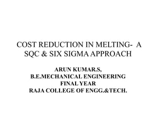 COST REDUCTION IN MELTING- A 
SQC & SIX SIGMA APPROACH 
ARUN KUMAR.S, 
B.E.MECHANICAL ENGINEERING 
FINAL YEAR 
RAJA COLLEGE OF ENGG.&TECH. 
 