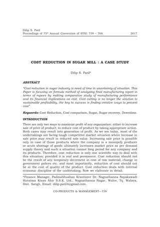 Dilip S. Patil
Proceedings of 75th
Annual Convention of STAI: 759 – 768	 2017
CO-PRODUCTS & MANAGEMENT—759
COST REDUCTION IN SUGAR MILL : A CASE STUDY
Dilip S. Patil*
ABSTRACT
“Cost reduction in sugar industry is need of time in uncertainty of situation. This
Paper is focusing on formula method of analyzing final manufacturing report in
terms of rupees by making comparative study of manufacturing performance
and its financial implications on cost. Cost cutting is no longer the solution to
sustainable profitability, the key to success is finding creative ways to prevent
cost”
Keywords: Cost Reduction, Cost comparison, Sugar, Sugar recovery, Downtime.
INTRODUCTION
There are only two ways to maximize profit of any organization: either to increase
sale of price of product, to reduce cost of product by taking appropriate action.
Both cases may result into generation of profit. As we see today, most of the
undertakings are facing tough competitive market situation where increase in
sale price may result in reduced sale value. Increasing sale price is possible
only in case of those products where the company is a monopoly producer
or acute shortage of goods ultimately increases market price as per demand
supply theory and such a situation cannot long period for any company and
its products. Therefore, cost reduction is only one scientific way to deal with
this situation; provided it is real and permanent. Cost reduction should not
be the result of any temporary decrement in cost of raw material, change in
government polices etc. and most importantly, reduction of cost should not
be at the cost of quality of the product. Cost reduction deals with internal
economic discipline of the undertaking. Now we elaborate in detail.
*Finance Manager, Padmabhushan Krantiveer Dr. Nagnathanna Nayakawadi
Hutatma Kisan Ahir S.S.K. Ltd., Nagnathanna Nagar, Walve, Tq. Walava,
Dist. Sangli, Email: dilip.patil4@gmail.com.
 