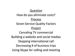 Question
How do you eliminate costs?
Process
Seven Service Quality Factors
Project
Canceling TV commercial
Building a website and social medias
Stopping international call
Decreasing # of business trips
Using Skype for calling and meeting
 