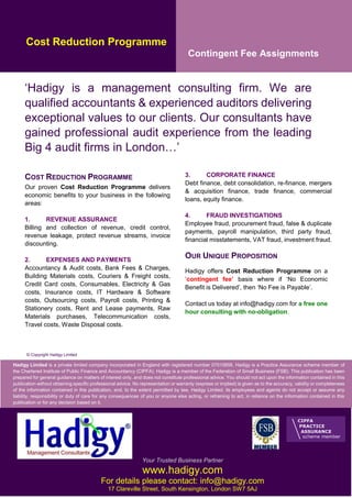 Hadigy Limited is a private limited company incorporated in England with registered number 07010656. Hadigy is a Practice Assurance scheme member of
the Chartered Institute of Public Finance and Accountancy (CIPFA). Hadigy is a member of the Federation of Small Business (FSB). This publication has been
prepared for general guidance on matters of interest only, and does not constitute professional advice. You should not act upon the information contained in this
publication without obtaining specific professional advice. No representation or warranty (express or implied) is given as to the accuracy, validity or completeness
of the information contained in this publication, and, to the extent permitted by law, Hadigy Limited, its employees and agents do not accept or assume any
liability, responsibility or duty of care for any consequences of you or anyone else acting, or refraining to act, in reliance on the information contained in this
publication or for any decision based on it.
Cost Reduction Programme
Contingent Fee Assignments
‘Hadigy is a management consulting firm. We are
qualified accountants & experienced auditors delivering
exceptional values to our clients. Our consultants have
gained professional audit experience from the leading
Big 4 audit firms in London…’
COST REDUCTION PROGRAMME
Our proven Cost Reduction Programme delivers
economic benefits to your business in the following
areas:
1. REVENUE ASSURANCE
Billing and collection of revenue, credit control,
revenue leakage, protect revenue streams, invoice
discounting.
2. EXPENSES AND PAYMENTS
Accountancy & Audit costs, Bank Fees & Charges,
Building Materials costs, Couriers & Freight costs,
Credit Card costs, Consumables, Electricity & Gas
costs, Insurance costs, IT Hardware & Software
costs, Outsourcing costs, Payroll costs, Printing &
Stationery costs, Rent and Lease payments, Raw
Materials purchases, Telecommunication costs,
Travel costs, Waste Disposal costs.
3. CORPORATE FINANCE
Debt finance, debt consolidation, re-finance, mergers
& acquisition finance, trade finance, commercial
loans, equity finance.
4. FRAUD INVESTIGATIONS
Employee fraud, procurement fraud, false & duplicate
payments, payroll manipulation, third party fraud,
financial misstatements, VAT fraud, investment fraud.
OUR UNIQUE PROPOSITION
Hadigy offers Cost Reduction Programme on a
‘contingent fee’ basis where if ‘No Economic
Benefit is Delivered’, then ‘No Fee is Payable’.
Contact us today at info@hadigy.com for a free one
hour consulting with no-obligation.
Your Trusted Business Partner
www.hadigy.com
For details please contact: info@hadigy.com
17 Clareville Street, South Kensington, London SW7 5AJ
© Copyright Hadigy Limited
 