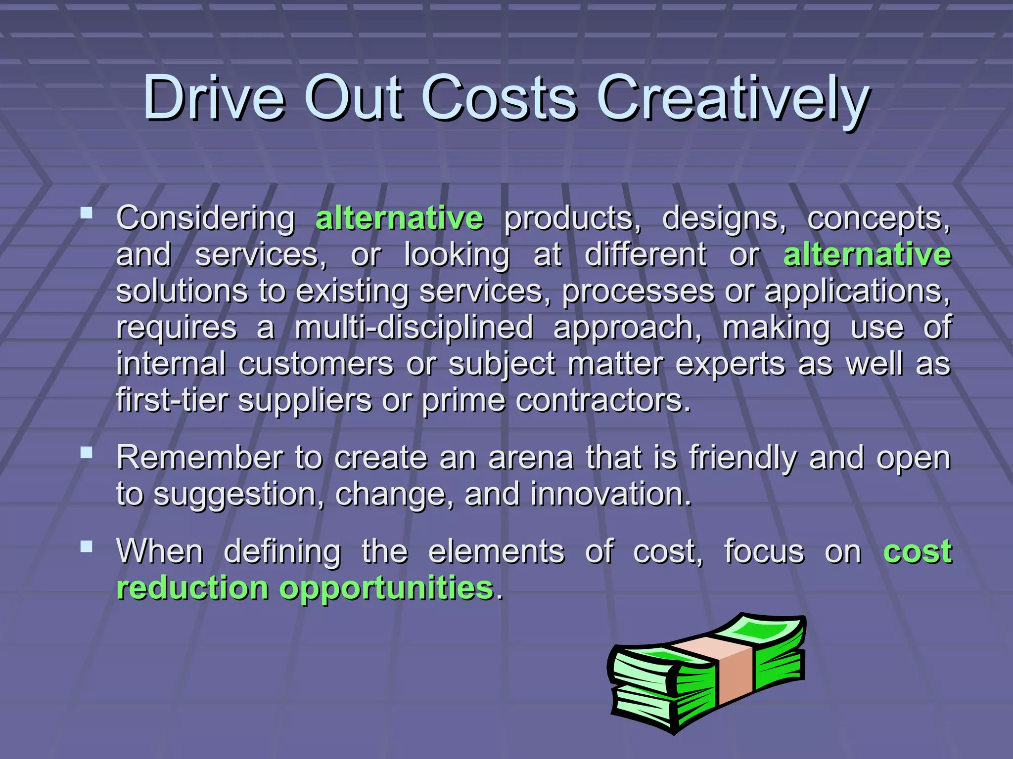 Drive Out Costs Creatively
 Considering alternative products, designs, concepts,

and services, or looking at different or alternative
solutions to existing services, processes or applications,
requires a multi-disciplined approach, making use of
internal customers or subject matter experts as well as
first-tier suppliers or prime contractors.

 Remember to create an arena that is friendly and open
to suggestion, change, and innovation.

 When defining the elements of cost, focus on cost
reduction opportunities.

 