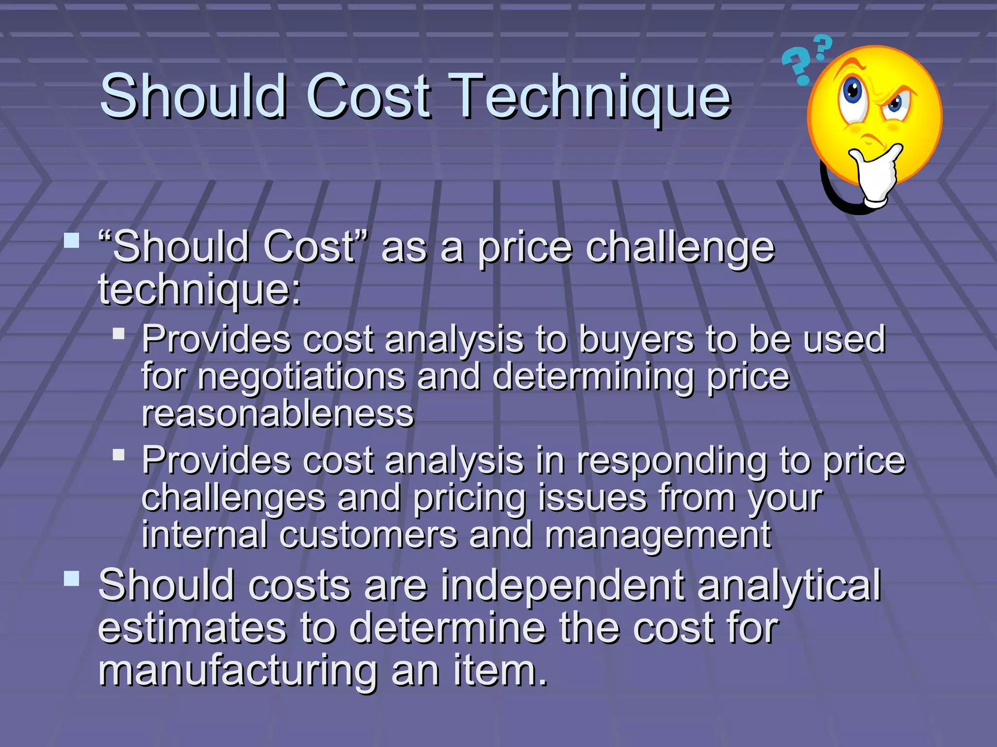 Should Cost Technique
 “Should Cost” as a price challenge
technique:

 Provides cost analysis to buyers to be used
for negotiations and determining price
reasonableness
 Provides cost analysis in responding to price
challenges and pricing issues from your
internal customers and management

 Should costs are independent analytical
estimates to determine the cost for
manufacturing an item.

 