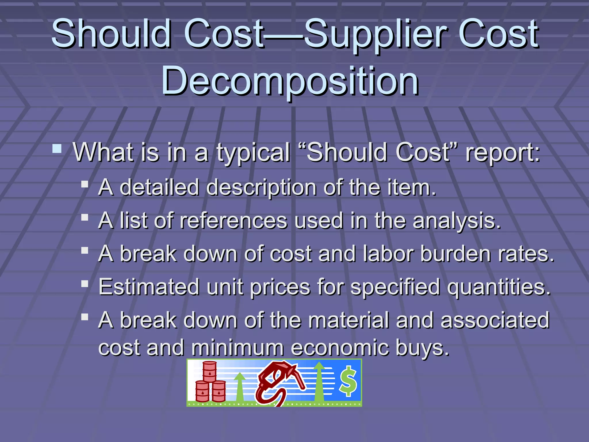 Should Cost—Supplier Cost
Decomposition
 What is in a typical “Should Cost” report:






A detailed description of the item.
A list of references used in the analysis.
A break down of cost and labor burden rates.
Estimated unit prices for specified quantities.
A break down of the material and associated
cost and minimum economic buys.

 