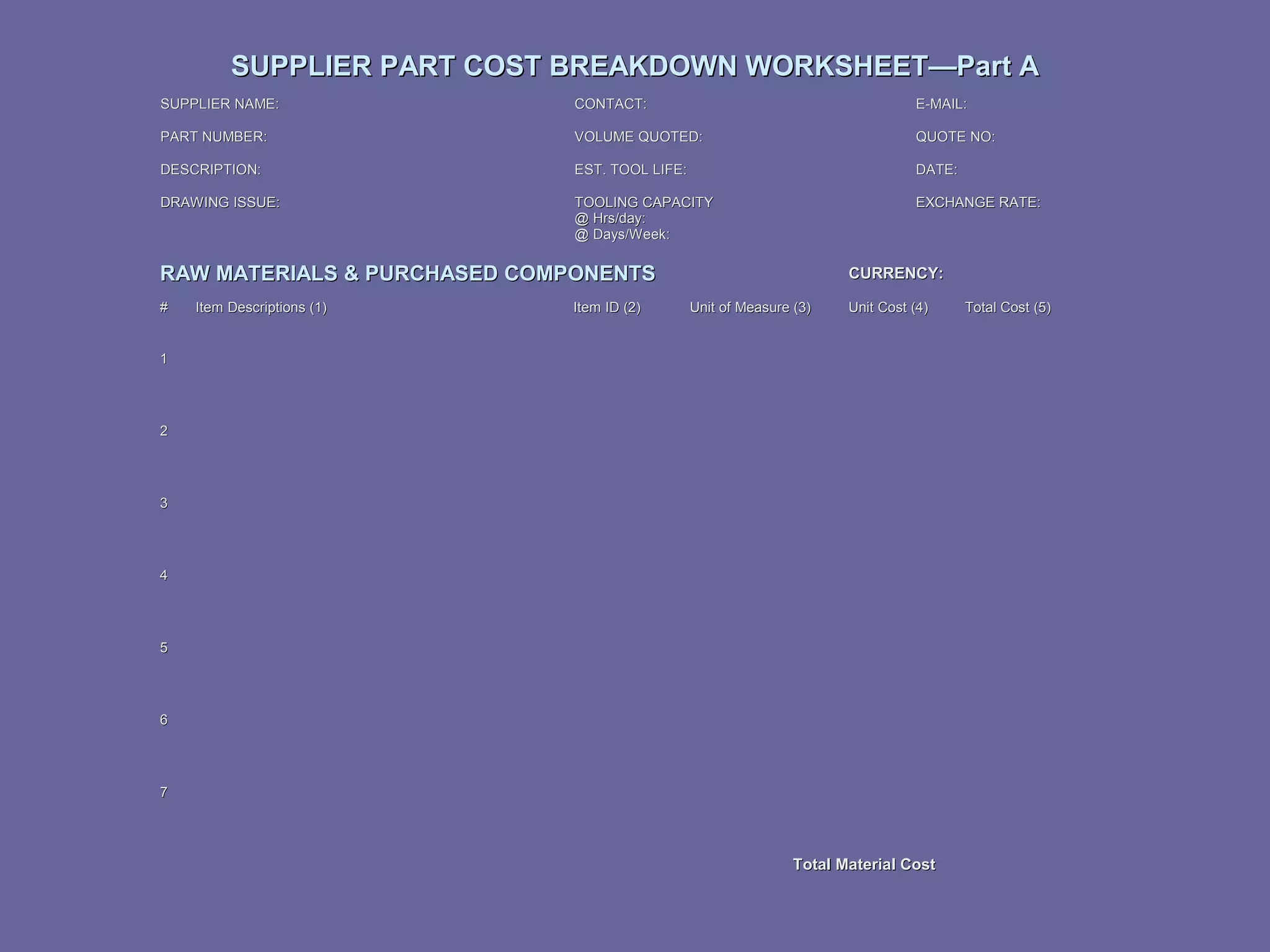 SUPPLIER PART COST BREAKDOWN WORKSHEET—Part A
SUPPLIER NAME:

CONTACT:

E-MAIL:

PART NUMBER:

VOLUME QUOTED:

QUOTE NO:

DESCRIPTION:

EST. TOOL LIFE:

DATE:

DRAWING ISSUE:

TOOLING CAPACITY
@ Hrs/day:
@ Days/Week:

EXCHANGE RATE:

RAW MATERIALS & PURCHASED COMPONENTS
#

Item Descriptions (1)

Item ID (2)

CURRENCY:
Unit of Measure (3)

Unit Cost (4)

1

2

3

4

5

6

7

Total Material Cost

Total Cost (5)

 