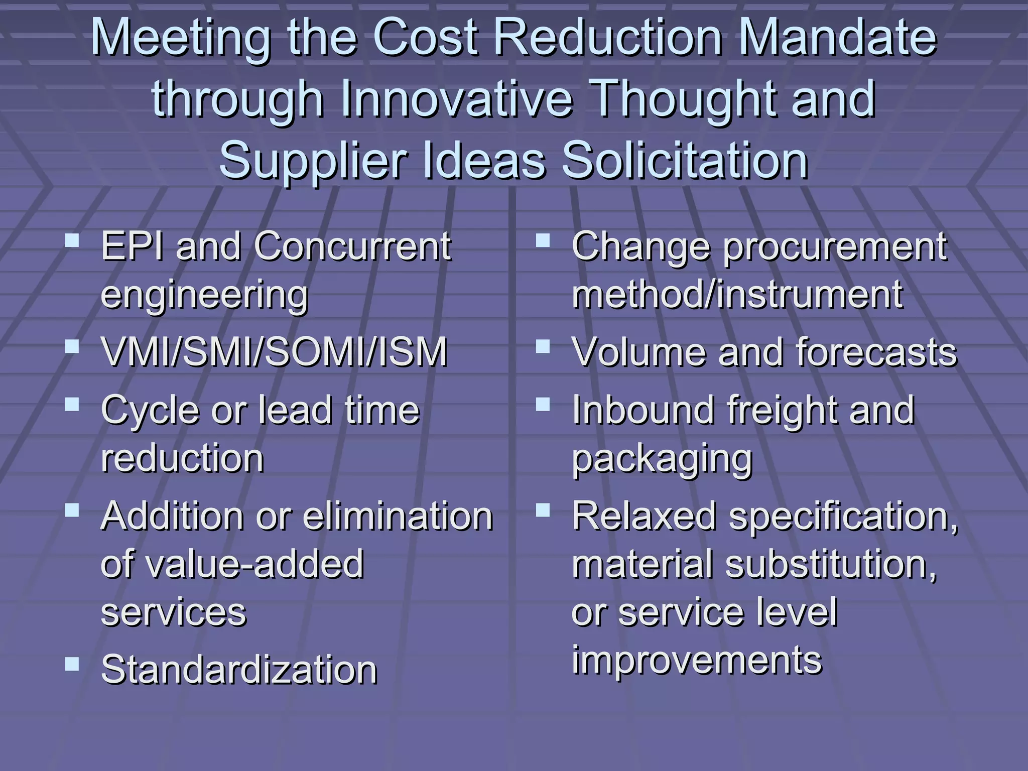 Meeting the Cost Reduction Mandate
through Innovative Thought and
Supplier Ideas Solicitation
 EPI and Concurrent





 Change procurement

engineering
method/instrument
 Volume and forecasts
VMI/SMI/SOMI/ISM
 Inbound freight and
Cycle or lead time
reduction
packaging
Addition or elimination  Relaxed specification,
of value-added
material substitution,
services
or service level
improvements
Standardization

 