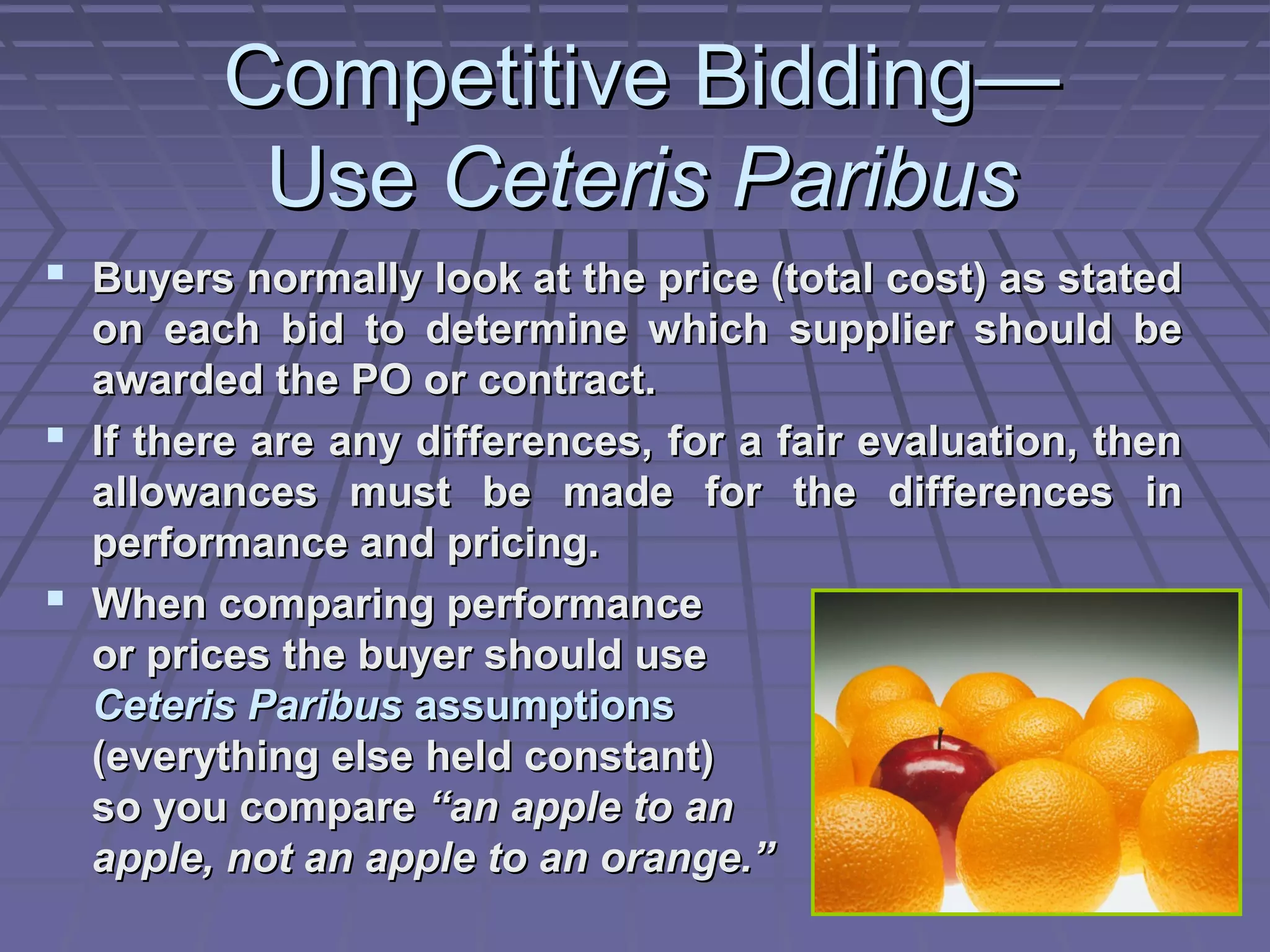 Competitive Bidding—
Use Ceteris Paribus
 Buyers normally look at the price (total cost) as stated
on each bid to determine which supplier should be
awarded the PO or contract.
 If there are any differences, for a fair evaluation, then
allowances must be made for the differences in
performance and pricing.
 When comparing performance
or prices the buyer should use
Ceteris Paribus assumptions
(everything else held constant)
so you compare “an apple to an
apple, not an apple to an orange.”

 