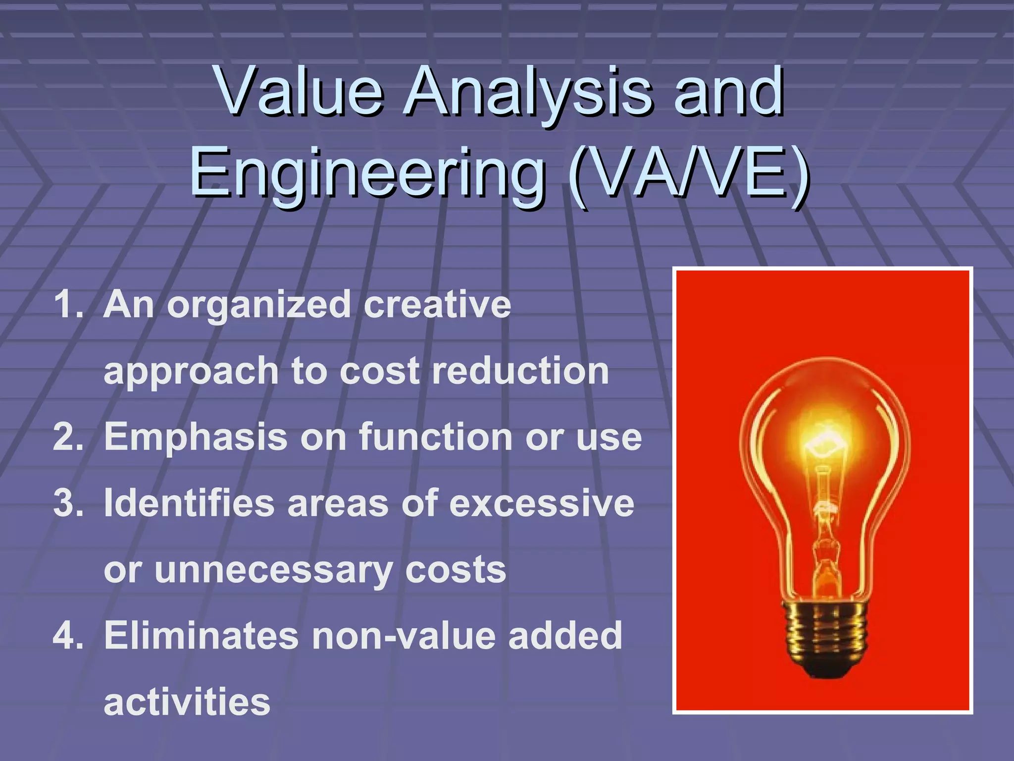 Value Analysis and
Engineering (VA/VE)
1. An organized creative
approach to cost reduction
2. Emphasis on function or use
3. Identifies areas of excessive
or unnecessary costs
4. Eliminates non-value added
activities

 