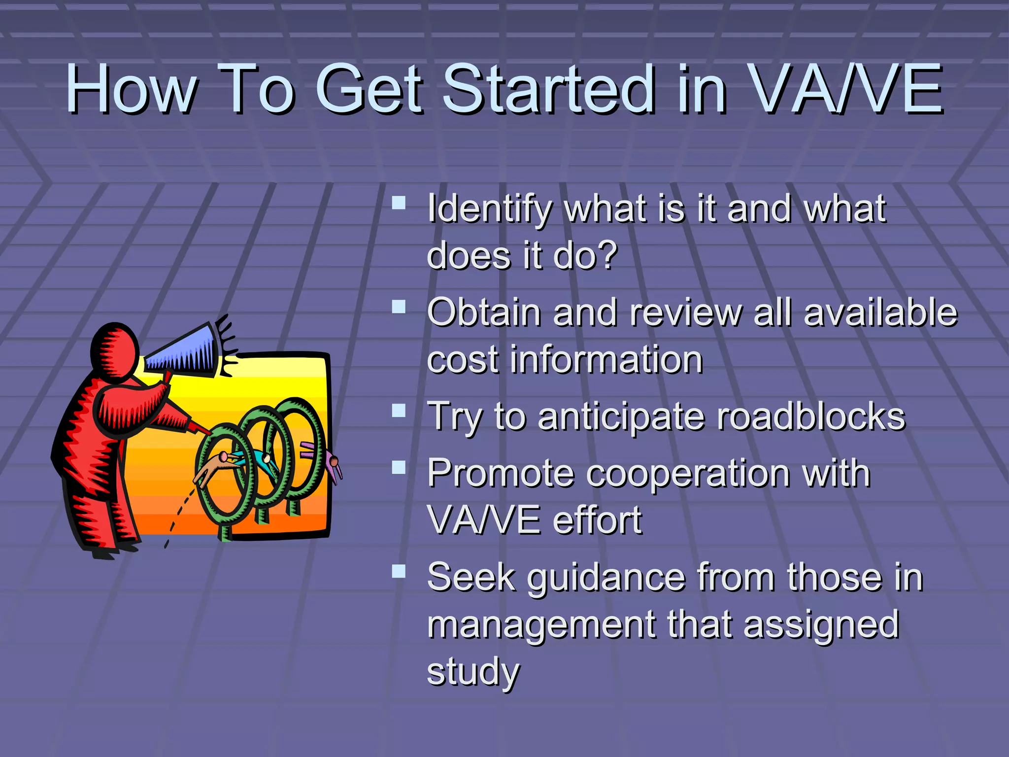 How To Get Started in VA/VE
 Identify what is it and what





does it do?
Obtain and review all available
cost information
Try to anticipate roadblocks
Promote cooperation with
VA/VE effort
Seek guidance from those in
management that assigned
study

 