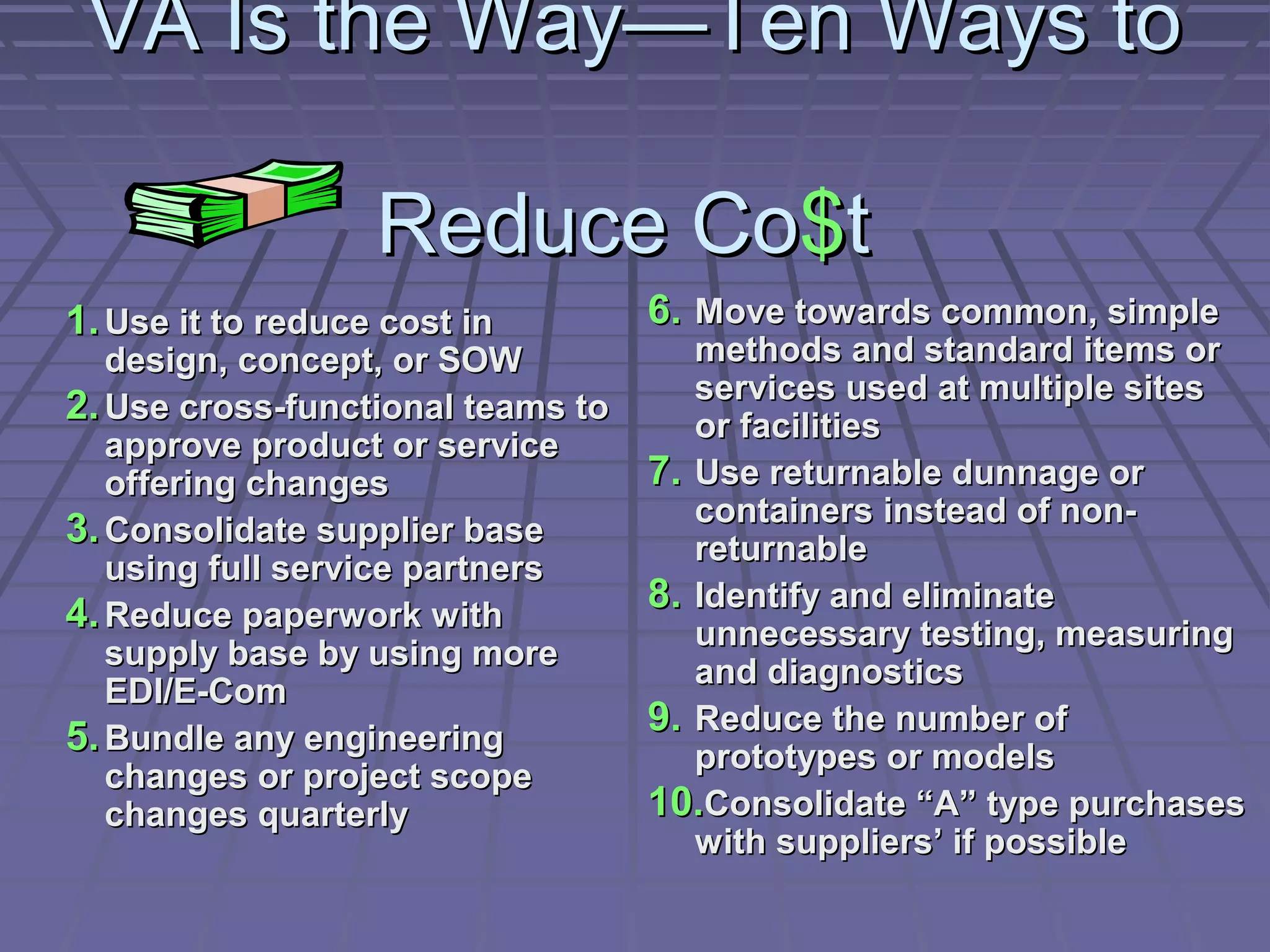 VA Is the Way—Ten Ways to
Reduce Co$t
1. Use it to reduce cost in

design, concept, or SOW
2. Use cross-functional teams to
approve product or service
offering changes
3. Consolidate supplier base
using full service partners
4. Reduce paperwork with
supply base by using more
EDI/E-Com
5. Bundle any engineering
changes or project scope
changes quarterly

6. Move towards common, simple

methods and standard items or
services used at multiple sites
or facilities
7. Use returnable dunnage or
containers instead of nonreturnable
8. Identify and eliminate
unnecessary testing, measuring
and diagnostics
9. Reduce the number of
prototypes or models
10.Consolidate “A” type purchases
with suppliers’ if possible

 