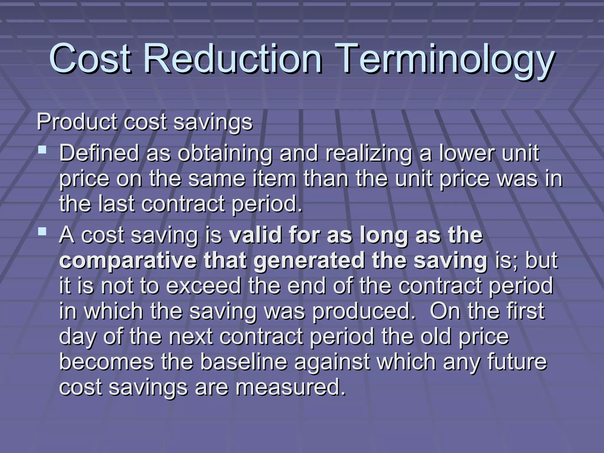 Cost Reduction Terminology
Product cost savings
 Defined as obtaining and realizing a lower unit
price on the same item than the unit price was in
the last contract period.
 A cost saving is valid for as long as the
comparative that generated the saving is; but
it is not to exceed the end of the contract period
in which the saving was produced. On the first
day of the next contract period the old price
becomes the baseline against which any future
cost savings are measured.

 