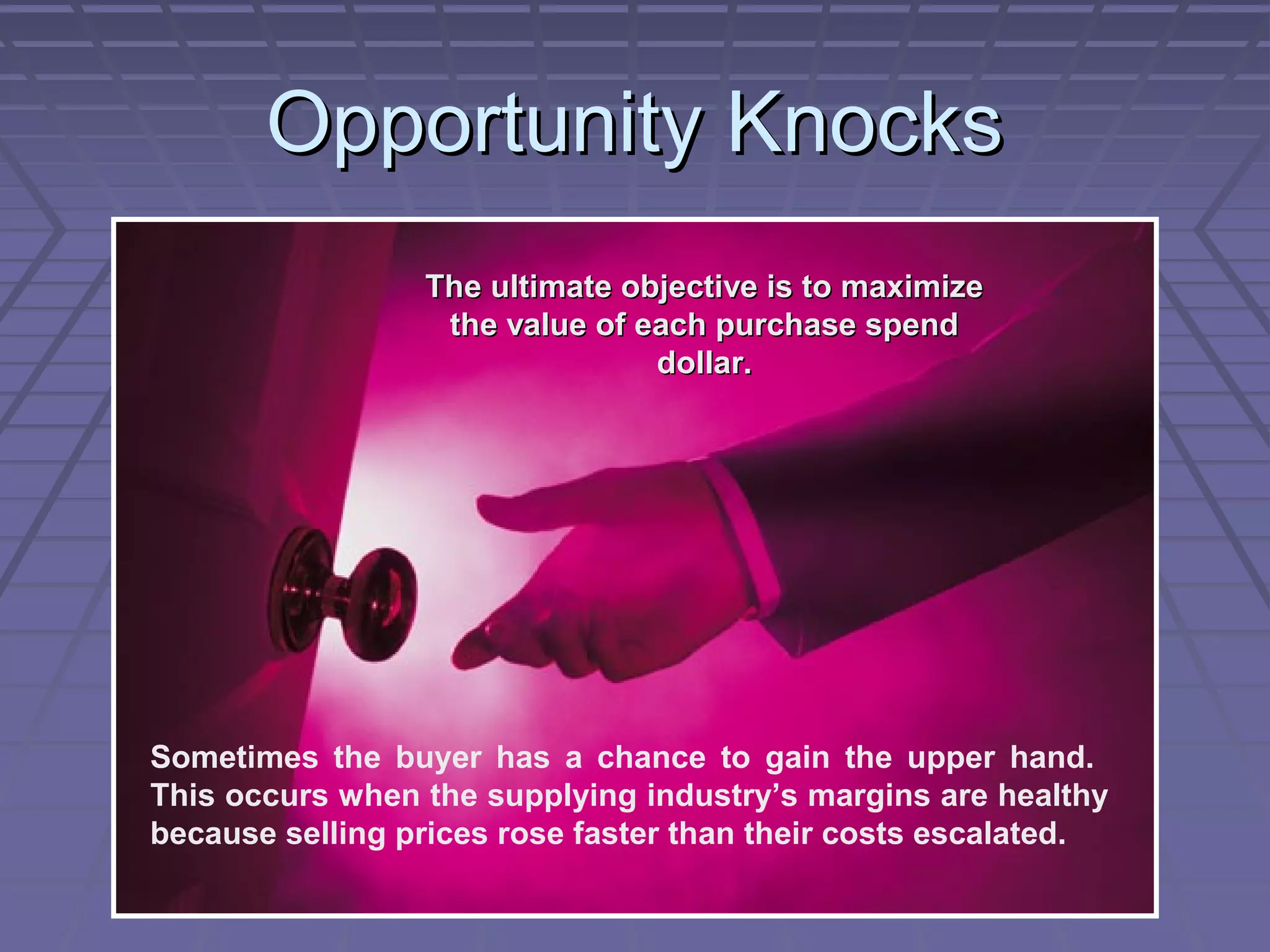 Opportunity Knocks
The ultimate objective is to maximize
the value of each purchase spend
dollar.

Sometimes the buyer has a chance to gain the upper hand.
This occurs when the supplying industry’s margins are healthy
because selling prices rose faster than their costs escalated.

 