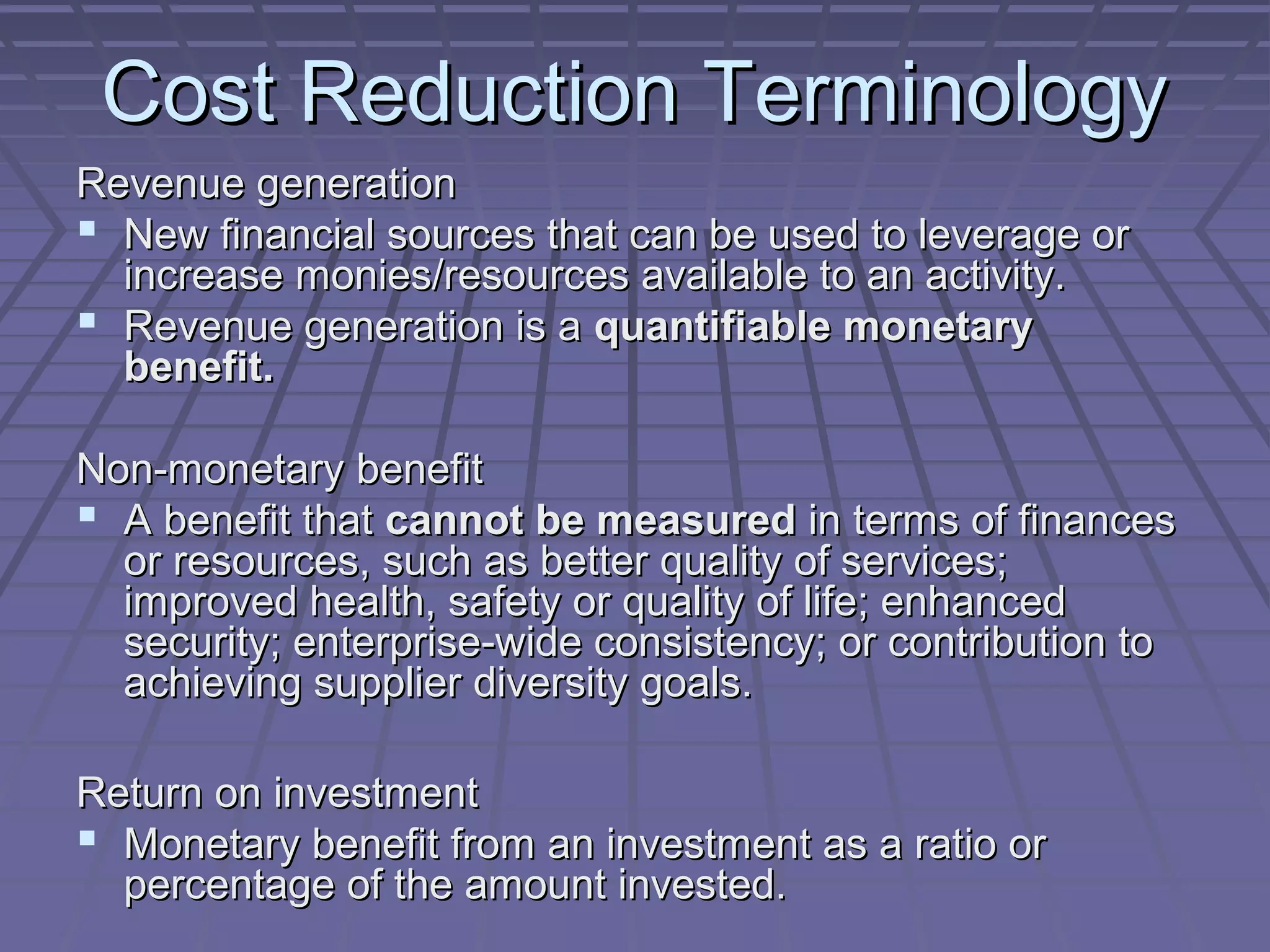 Cost Reduction Terminology
Revenue generation
 New financial sources that can be used to leverage or
increase monies/resources available to an activity.
 Revenue generation is a quantifiable monetary
benefit.
Non-monetary benefit
 A benefit that cannot be measured in terms of finances
or resources, such as better quality of services;
improved health, safety or quality of life; enhanced
security; enterprise-wide consistency; or contribution to
achieving supplier diversity goals.
Return on investment
 Monetary benefit from an investment as a ratio or
percentage of the amount invested.

 