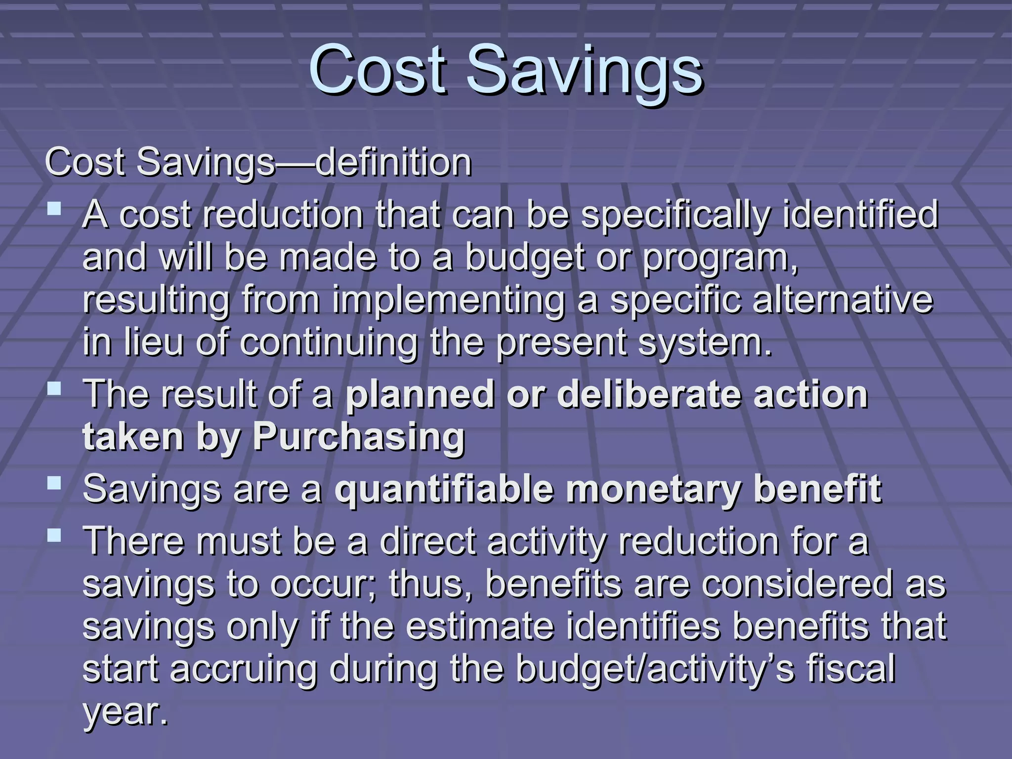 Cost Savings
Cost Savings—definition
 A cost reduction that can be specifically identified
and will be made to a budget or program,
resulting from implementing a specific alternative
in lieu of continuing the present system.
 The result of a planned or deliberate action
taken by Purchasing
 Savings are a quantifiable monetary benefit
 There must be a direct activity reduction for a
savings to occur; thus, benefits are considered as
savings only if the estimate identifies benefits that
start accruing during the budget/activity’s fiscal
year.

 